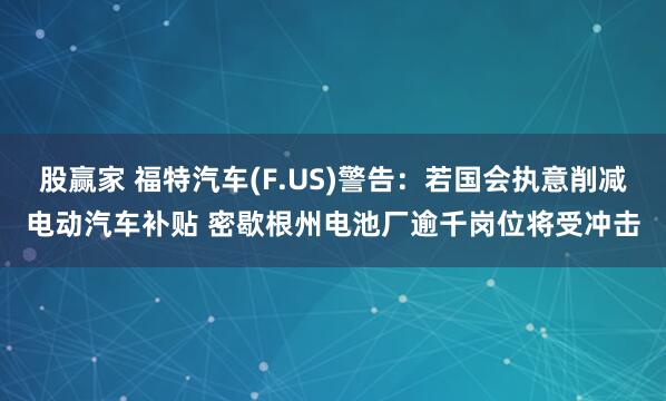 股赢家 福特汽车(F.US)警告：若国会执意削减电动汽车补贴 密歇根州电池厂逾千岗位将受冲击