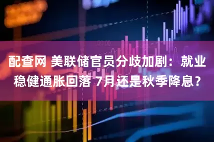 配查网 美联储官员分歧加剧：就业稳健通胀回落 7月还是秋季降息？