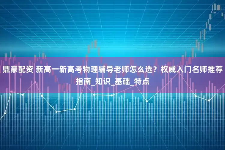 鼎豪配资 新高一新高考物理辅导老师怎么选？权威入门名师推荐指南_知识_基础_特点