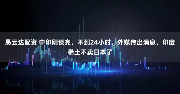易云达配资 中印刚谈完，不到24小时，外媒传出消息，印度稀土不卖日本了