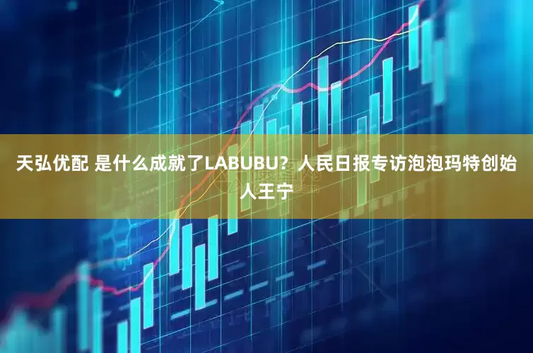 天弘优配 是什么成就了LABUBU？人民日报专访泡泡玛特创始人王宁