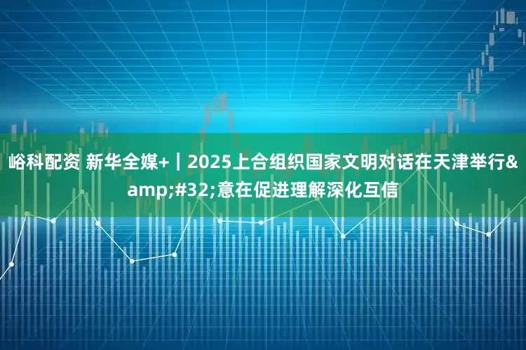 峪科配资 新华全媒+｜2025上合组织国家文明对话在天津举行 意在促进理解深化互信