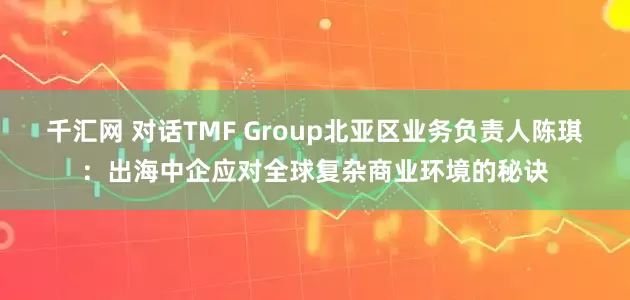 千汇网 对话TMF Group北亚区业务负责人陈琪：出海中企应对全球复杂商业环境的秘诀