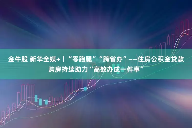 金牛股 新华全媒+丨“零跑腿”“跨省办”——住房公积金贷款购房持续助力“高效办成一件事”