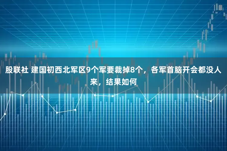 股联社 建国初西北军区9个军要裁掉8个，各军首脑开会都没人来，结果如何
