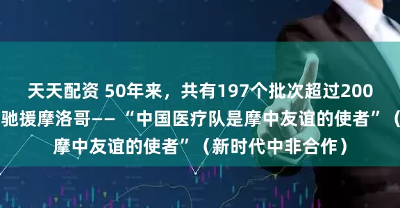 天天配资 50年来，共有197个批次超过2000名中国医护人员驰援摩洛哥—— “中国医疗队是摩中友谊的使者”（新时代中非合作）