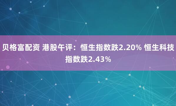 贝格富配资 港股午评：恒生指数跌2.20% 恒生科技指数跌2.43%