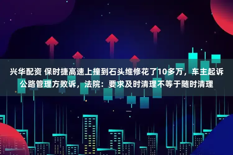 兴华配资 保时捷高速上撞到石头维修花了10多万，车主起诉公路管理方败诉，法院：要求及时清理不等于随时清理