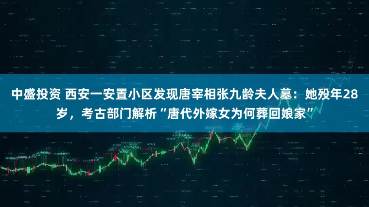 中盛投资 西安一安置小区发现唐宰相张九龄夫人墓：她殁年28岁，考古部门解析“唐代外嫁女为何葬回娘家”