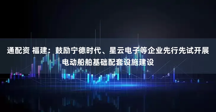 通配资 福建：鼓励宁德时代、星云电子等企业先行先试开展电动船舶基础配套设施建设