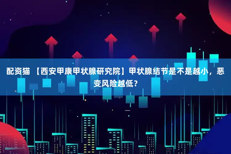 配资猫 【西安甲康甲状腺研究院】甲状腺结节是不是越小，恶变风险越低？