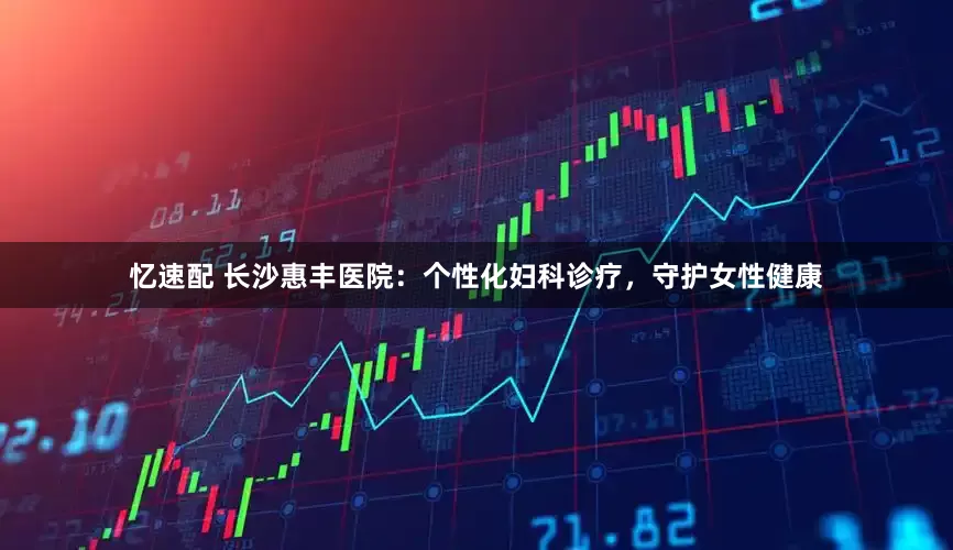 忆速配 长沙惠丰医院：个性化妇科诊疗，守护女性健康