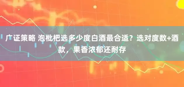 广证策略 泡枇杷选多少度白酒最合适？选对度数+酒款，果香浓郁还耐存